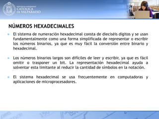 NÚMEROS HEXADECIMALES
● El sistema de numeración hexadecimal consta de dieciséis dígitos y se usan
fundamentalmente como una forma simplificada de representar o escribir
los números binarios, ya que es muy fácil la conversión entre binario y
hexadecimal.
● Los números binarios largos son difíciles de leer y escribir, ya que es fácil
omitir o trasponer un bit. La representación hexadecimal ayuda a
solventar esta limitante al reducir la cantidad de símbolos en la notación.
● El sistema hexadecimal se usa frecuentemente en computadoras y
aplicaciones de microprocesadores.
 