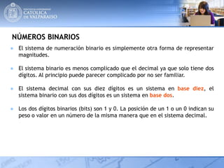 NÚMEROS BINARIOS
● El sistema de numeración binario es simplemente otra forma de representar
magnitudes.
● El sistema binario es menos complicado que el decimal ya que solo tiene dos
dígitos. Al principio puede parecer complicado por no ser familiar.
● El sistema decimal con sus diez dígitos es un sistema en base diez, el
sistema binario con sus dos dígitos es un sistema en base dos.
● Los dos dígitos binarios (bits) son 1 y 0. La posición de un 1 o un 0 indican su
peso o valor en un número de la misma manera que en el sistema decimal.
 