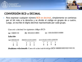 CONVERSIÓN BCD a DECIMAL
● Para expresar cualquier número BCD en decimal, simplemente se comienza
por el bit más a la derecha y se divide el código en grupos de a cuatro.
Luego, se escribe el dígito decimal representado por cada grupo.
 