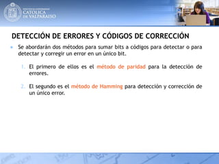 DETECCIÓN DE ERRORES Y CÓDIGOS DE CORRECCIÓN
● Se abordarán dos métodos para sumar bits a códigos para detectar o para
detectar y corregir un error en un único bit.
1. El primero de ellos es el método de paridad para la detección de
errores.
2. El segundo es el método de Hamming para detección y corrección de
un único error.
 