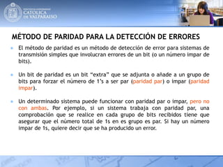 MÉTODO DE PARIDAD PARA LA DETECCIÓN DE ERRORES
● El método de paridad es un método de detección de error para sistemas de
transmisión simples que involucran errores de un bit (o un número impar de
bits).
● Un bit de paridad es un bit “extra” que se adjunta o añade a un grupo de
bits para forzar el número de 1’s a ser par (paridad par) o impar (paridad
impar).
● Un determinado sistema puede funcionar con paridad par o impar, pero no
con ambas. Por ejemplo, si un sistema trabaja con paridad par, una
comprobación que se realice en cada grupo de bits recibidos tiene que
asegurar que el número total de 1s en es grupo es par. Si hay un número
impar de 1s, quiere decir que se ha producido un error.
 