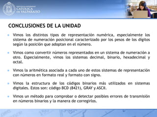CONCLUSIONES DE LA UNIDAD
● Vimos los distintos tipos de representación numérica, especialmente los
sistema de numeración posicional caracterizado por los pesos de los dígitos
según la posición que adoptan en el número.
● Vimos como convertir números representados en un sistema de numeración a
otro. Especialmente, vimos los sistemas decimal, binario, hexadecimal y
octal.
● Vimos la aritmética asociada a cada uno de estos sistemas de representación
con números en formato real y formato con signo.
● Vimos la estructura de los códigos binarios más utilizados en sistemas
digitales. Estos son: código BCD (8421), GRAY y ASCII.
● Vimos un método para comprobar o detectar posibles errores de transmisión
en números binarios y la manera de corregirlos.
 