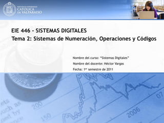 Nombre del curso: “Sistemas Digitales”
Nombre del docente: Héctor Vargas
Fecha: 1er semestre de 2011
EIE 446 - SISTEMAS DIGITALES
Tema 2: Sistemas de Numeración, Operaciones y Códigos
 