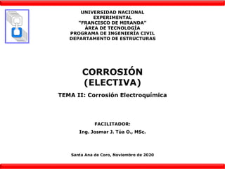UNIVERSIDAD NACIONAL
EXPERIMENTAL
“FRANCISCO DE MIRANDA”
ÁREA DE TECNOLOGÍA
PROGRAMA DE INGENIERÍA CIVIL
DEPARTAMENTO DE ESTRUCTURAS
CORROSIÓN
(ELECTIVA)
TEMA II: Corrosión Electroquímica
FACILITADOR:
Ing. Josmar J. Túa O., MSc.
Santa Ana de Coro, Noviembre de 2020
 