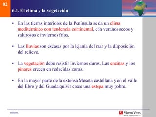 DEMOS 3
6.1. El clima y la vegetación
• En las tierras interiores de la Península se da un clima
mediterráneo con tendencia continental, con veranos secos y
calurosos e inviernos fríos.
• Las lluvias son escasas por la lejanía del mar y la disposición
del relieve.
• La vegetación debe resistir inviernos duros. Las encinas y los
pinares crecen en reducidas zonas.
• En la mayor parte de la extensa Meseta castellana y en el valle
del Ebro y del Guadalquivir crece una estepa muy pobre.
02
 