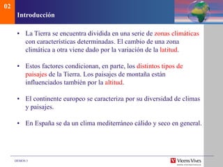 DEMOS 3
Introducción
• La Tierra se encuentra dividida en una serie de zonas climáticas
con características determinadas. El cambio de una zona
climática a otra viene dado por la variación de la latitud.
• Estos factores condicionan, en parte, los distintos tipos de
paisajes de la Tierra. Los paisajes de montaña están
influenciados también por la altitud.
• El continente europeo se caracteriza por su diversidad de climas
y paisajes.
• En España se da un clima mediterráneo cálido y seco en general.
02
 