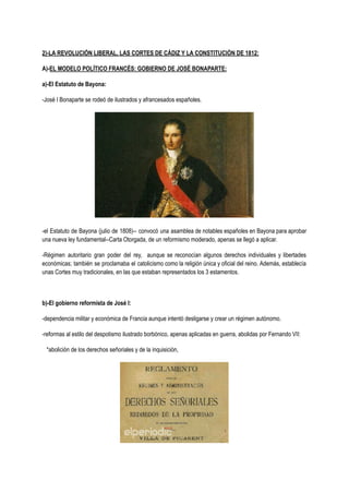 2)-LA REVOLUCIÓN LIBERAL, LAS CORTES DE CÁDIZ Y LA CONSTITUCIÓN DE 1812:
A)-EL MODELO POLÍTICO FRANCÉS: GOBIERNO DE JOSÉ BONAPARTE:
a)-El Estatuto de Bayona:
-José I Bonaparte se rodeó de ilustrados y afrancesados españoles.
-el Estatuto de Bayona (julio de 1808)-- convocó una asamblea de notables españoles en Bayona para aprobar
una nueva ley fundamental--Carta Otorgada, de un reformismo moderado, apenas se llegó a aplicar.
-Régimen autoritario gran poder del rey, aunque se reconocían algunos derechos individuales y libertades
económicas; también se proclamaba el catolicismo como la religión única y oficial del reino. Además, establecía
unas Cortes muy tradicionales, en las que estaban representados los 3 estamentos.
b)-El gobierno reformista de José I:
-dependencia militar y económica de Francia aunque intentó desligarse y crear un régimen autónomo.
-reformas al estilo del despotismo ilustrado borbónico, apenas aplicadas en guerra, abolidas por Fernando VII:
*abolición de los derechos señoriales y de la inquisición,
 