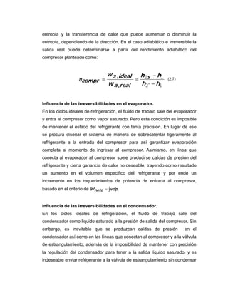 entropía y la transferencia de calor que puede aumentar o disminuir la
entropía, dependiendo de la dirección. En el caso adiabático e irreversible la
salida real puede determinarse a partir del rendimiento adiabático del
compresor planteado como:


                                 w s ,ideal h2s − h1
                  ηcompr =                 =                     (2.7)
                                 w a ,real   h2′ − h1


Influencia de las irreversibilidades en el evaporador.
En los ciclos ideales de refrigeración, el fluido de trabajo sale del evaporador
y entra al compresor como vapor saturado. Pero esta condición es imposible
de mantener el estado del refrigerante con tanta precisión. En lugar de eso
se procura diseñar el sistema de manera de sobrecalentar ligeramente al
refrigerante a la entrada del compresor para así garantizar evaporación
completa al momento de ingresar al compresor. Asimismo, en línea que
conecta al evaporador al compresor suele producirse caídas de presión del
refrigerante y cierta ganancia de calor no deseable, trayendo como resultado
un aumento en el volumen especifico del refrigerante y por ende un
incremento en los requerimientos de potencia de entrada al compresor,
basado en el criterio de W neto = ∫vdp


Influencia de las irreversibilidades en el condensador.
En los ciclos ideales de refrigeración, el fluido de trabajo sale del
condensador como liquido saturado a la presión de salida del compresor. Sin
embargo, es inevitable que se produzcan caídas de presión                en el
condensador así como en las líneas que conectan al compresor y a la válvula
de estrangulamiento, además de la imposibilidad de mantener con precisión
la regulación del condensador para tener a la salida líquido saturado, y es
indeseable enviar refrigerante a la válvula de estrangulamiento sin condensar
 