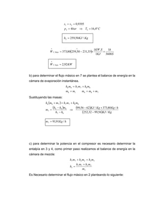 s1 = s 2 = 0,9395
                                p 2 = 4bar ⇒ T2 = 16,4º C


                                h2 = 259,50 KJ / Kg



               W C , Baja = 373,80(259,50 − 231,35)×
                *                           *               1KW .S     1h
                                                                   ×
                                                             1KJ     3600 S

                *
               W C ,baja = 2,92 KW


b) para determinar el flujo másico en 7 se plantea el balance de energía en la
cámara de evaporación instantánea.
                                 h6 m6 = h7 m7 + h8 m8
                                 m8 = m1        m6 = m8 + m7
Sustituyendo las masas:
            h6 (m8 + m7 ) = h7 m7 + h8 m8
                    (h6 − h8 )m8            (99,56 − 62)KJ / Kg × 373,80 Kg / h
            m7 =                    ⇒
                      h7 − h6                    (252,32 − 99,56)KJ / Kg

            m7 = 91,91Kg / h




c) para determinar la potencia en el compresor es necesario determinar la
entalpía en 3 y 4, como primer paso realizamos el balance de energía en la
cámara de mezcla:
                                     h7 m7 + h2 m2 = h3 m3
                                            h7 m7 + h2 m2
                                     h3 =
                                                 m3
Es Necesario determinar el flujo másico en 2 planteando lo siguiente:
 