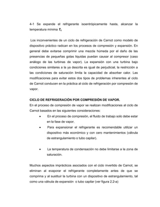4-1 Se expande el refrigerante isoentrópicamente hasta, alcanzar la
temperatura mínima TL


Los inconvenientes de un ciclo de refrigeración de Carnot como modelo de
dispositivo práctico radican en los procesos de compresión y expansión. En
general debe evitarse comprimir una mezcla húmeda por el daño de las
presencias de pequeñas gotas liquidas puedan causar al compresor (caso
análogo de las turbinas de vapor). La expansión con una turbina bajo
condiciones similares a la ya descrita es igual de perjudicial, la restricción a
las condiciones de saturación limita la capacidad de absorber calor. Las
modificaciones para evitar estos dos tipos de problemas inherentes al ciclo
de Carnot conducen en la práctica al ciclo de refrigeración por compresión de
vapor.


CICLO DE REFRIGERACIÓN POR COMPRESIÓN DE VAPOR.
En el proceso de compresión de vapor se realizan modificaciones al ciclo de
Carnot basados en las siguientes consideraciones:
         •   En el proceso de compresión, el fluido de trabajo solo debe estar
             en la fase de vapor.
         •   Para expansionar el refrigerante es recomendable utilizar un
             dispositivo más económico y con cero mantenimientos (válvula
             de estrangulamiento o tubo capilar).


         •   La temperatura de condensación no debe limitarse a la zona de
             saturación.


Muchos aspectos imprácticos asociados con el ciclo invertido de Carnot, se
eliminan al evaporar el refrigerante completamente antes de que se
comprima y al sustituir la turbina con un dispositivo de estrangulamiento, tal
como una válvula de expansión o tubo capilar (ver figura 2.2-a)
 