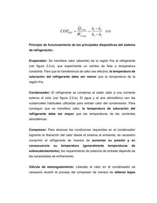 &
                                    QEvap. h1 − h4
                         COPREF   =       =            (2.6)
                                     &
                                    WComp. h2 − h1

Principio de funcionamiento de los principales dispositivos del sistema
de refrigeración.


Evaporador: Se transfiere calor (absorbe) de la región fría al refrigerante
(ver figura 2.2-a), que experimenta un cambio de fase a temperatura
constante. Para que la transferencia de calor sea efectiva, la temperatura de
saturación del refrigerante debe ser menor que la temperatura de la
región fría.


Condensador: El refrigerante se condensa al ceder calor a una corriente
externa al ciclo (ver figura 2.2-a). El agua y el aire atmosférico son las
sustanciales habituales utilizadas para extraer calor del condensador. Para
conseguir que se transfiera calor, la temperatura de saturación del
refrigerante debe ser mayor que las temperaturas de las corrientes
atmosféricas.


Compresor: Para alcanzar las condiciones requeridas en el condensador
logrando la liberación del calor desde el sistema al ambiente, es necesario
comprimir el refrigerante de manera de aumentar su presión y en
consecuencia        su   temperatura   (generalmente     temperaturas     de
sobrecalentamiento), los requerimiento de potencia de entrada depende de
las necesidades de enfriamiento.


Válvula de estrangulamiento: Liberado el calor en el condensador es
necesario revertir el proceso del compresor de manera de obtener bajas
 