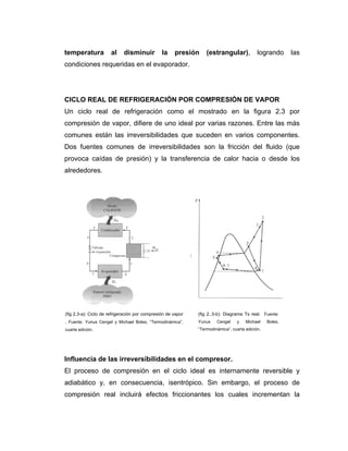 temperatura al disminuir la presión (estrangular), logrando las
condiciones requeridas en el evaporador.
CICLO REAL DE REFRIGERACIÓN POR COMPRESIÓN DE VAPOR
Un ciclo real de refrigeración como el mostrado en la figura 2.3 por
compresión de vapor, difiere de uno ideal por varias razones. Entre las más
comunes están las irreversibilidades que suceden en varios componentes.
Dos fuentes comunes de irreversibilidades son la fricción del fluido (que
provoca caídas de presión) y la transferencia de calor hacia o desde los
alrededores.
Influencia de las irreversibilidades en el compresor.
El proceso de compresión en el ciclo ideal es internamente reversible y
adiabático y, en consecuencia, isentrópico. Sin embargo, el proceso de
compresión real incluirá efectos friccionantes los cuales incrementan la
(fig 2.3-a): Ciclo de refrigeración por compresión de vapor
. Fuente: Yunus Cengel y Michael Boles, “Termodinámica”,
cuarta edición.
(fig 2..3-b): Diagrama Ts real. Fuente:
Yunus Cengel y Michael Boles,
“Termodinámica”, cuarta edición.
 