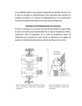 en su totalidad, debido a que reduce la capacidad de absorción de calor, por
lo que se considera el subenfriamiento como alternativa para disminuir la
entalpía de entrada a la válvula de estrangulamiento y en consecuencia
aumentar la capacidad de absorción de calor (efecto refrigerante)
SISTEMA DE REFRIGERACIÓN EN CASCADA
El ciclo en cascada es un conjunto de ciclos de compresión de vapor simple
en serie, de manera que el condensador de un ciclo de temperatura inferior,
proporciona calor al evaporador de un ciclo de temperatura mayor. El
refrigerante por lo general en cada circuito es diferente con el objeto de
ajustar los intervalos de temperatura y presión (ver figura 2.4-a y 2.4-b).
(fig 2.4-b): Diagrama ts. Fuente: Yunus
Cengel y Michael Boles, “Termodinámica”,
cuarta edición.
(fig 2.4-a): Diagrama de maquina del sistema en cascada.
Fuente: Yunus Cengel y Michael Boles, “Termodinámica”,
cuarta edición.
 