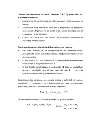 Criterios que determinan las restricciones del C.R.C.V y sustitución por
el sistema en cascada.
• La diferencia de temperaturas entre el evaporador y el condensador es
grande.
• La variación de la presión del vapor con la temperatura de saturación
de un único refrigerante no se ajusta a los valores deseados para el
evaporador y el condensador.
• Cuando se utiliza una sola unidad de compresión disminuye la
capacidad de refrigeración.
Consideraciones para el análisis de los sistemas en cascada:
• Los flujos másicos de los refrigerantes en los diferentes ciclos,
generalmente tienen cantidades distintas, independientemente del tipo
de refrigerantes.
• El flujo másico está determinado por la capacidad de refrigeración
necesaria en el evaporador del ciclo B.
• El flujo de calor transferido por el condensador B debe ser igual al flujo
de calor transferido hacia el evaporador del ciclo A, cuando el
intercambiador de calor global está bien aislado.
Despreciando las variaciones de energía cinética y potencial en régimen
estacionario y considerando el intercambiador de calor (condensador-
evaporador) adiabático, el balance de energía se plantea:
Estableciendo la analogía con lo planteado en las gráficas se tiene:
Donde,
Bm&
salsalentent hmhm && ∑=∑
55338822 mhmhmhmh &&&& +=+
85
32
mmm
mmm
A
B
&&&
&&&
==
==
(2.8)
 