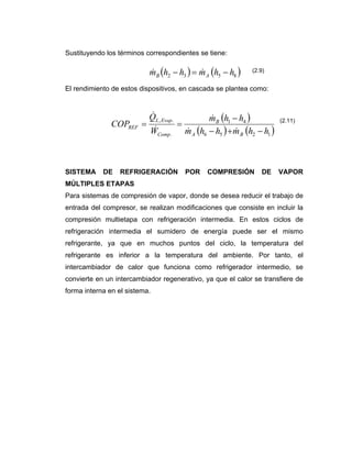 Sustituyendo los términos correspondientes se tiene:
El rendimiento de estos dispositivos, en cascada se plantea como:
SISTEMA DE REFRIGERACIÓN POR COMPRESIÓN DE VAPOR
MÚLTIPLES ETAPAS
Para sistemas de compresión de vapor, donde se desea reducir el trabajo de
entrada del compresor, se realizan modificaciones que consiste en incluir la
compresión multietapa con refrigeración intermedia. En estos ciclos de
refrigeración intermedia el sumidero de energía puede ser el mismo
refrigerante, ya que en muchos puntos del ciclo, la temperatura del
refrigerante es inferior a la temperatura del ambiente. Por tanto, el
intercambiador de calor que funciona como refrigerador intermedio, se
convierte en un intercambiador regenerativo, ya que el calor se transfiere de
forma interna en el sistema.
( ) ( )8532 hhmhhm AB −=− &&
( )
( ) ( )1256
41
.
.,
hhmhhm
hhm
W
Q
COP
BA
B
Comp
EvapL
REF
−+−
−
==
&&
&
&
&
(2.9)
(2.11)
 
