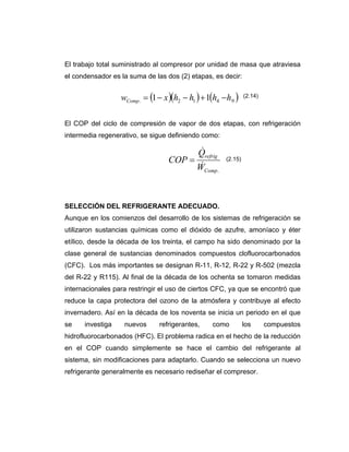 El trabajo total suministrado al compresor por unidad de masa que atraviesa
el condensador es la suma de las dos (2) etapas, es decir:
El COP del ciclo de compresión de vapor de dos etapas, con refrigeración
intermedia regenerativo, se sigue definiendo como:
SELECCIÓN DEL REFRIGERANTE ADECUADO.
Aunque en los comienzos del desarrollo de los sistemas de refrigeración se
utilizaron sustancias químicas como el dióxido de azufre, amoníaco y éter
etílico, desde la década de los treinta, el campo ha sido denominado por la
clase general de sustancias denominados compuestos clofluorocarbonados
(CFC). Los más importantes se designan R-11, R-12, R-22 y R-502 (mezcla
del R-22 y R115). Al final de la década de los ochenta se tomaron medidas
internacionales para restringir el uso de ciertos CFC, ya que se encontró que
reduce la capa protectora del ozono de la atmósfera y contribuye al efecto
invernadero. Así en la década de los noventa se inicia un periodo en el que
se investiga nuevos refrigerantes, como los compuestos
hidrofluorocarbonados (HFC). El problema radica en el hecho de la reducción
en el COP cuando simplemente se hace el cambio del refrigerante al
sistema, sin modificaciones para adaptarlo. Cuando se selecciona un nuevo
refrigerante generalmente es necesario rediseñar el compresor.
( )( ) ( )9412. 11 hhhhxwComp −+−−=
.Comp
refrig
W
Q
COP
&
&
=
(2.14)
(2.15)
 