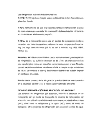 Los refrigerantes fluorados más comunes son:
R407C y R410, Es el que más se usa en instalaciones de Aire Acondicionado
y bombas de calor.
R 134a normalmente se usa en pequeñas plantas de refrigeración a causa
de entre otras cosas, que calor de evaporación de la cantidad de refrigerante
en circulación es relativamente pequeño.
R 404A, Es el refrigerante que se usa en plantas de congelación donde se
necesitan más bajas temperaturas. Además de estos refrigerantes fluorados,
hay una larga serie de otros que no se ven a menudo hoy: R23, R417,
R508A, etc.
Amoniaco NH3 El amoniaco NH3 es usado normalmente en grandes plantas
de refrigeración. Su punto de ebullición es de -33°C. El amoniaco tiene un
olor característico incluso en pequeñas concentraciones con el aire. No arde,
pero es explosivo cuando se mezcla con el aire en un porcentaje en volumen
de 13-28. Es corrosivo el cobre y aleaciones de cobre no se pueden emplear
en plantas de amoniaco.
El más común utilizado en la refrigeración y en los textos de termodinámica
en la actualidad es el R-134a. al no ser agresivo al medio ambiente.
CICLO DE REFRIGERACIÓN POR ABSORCIÓN DE AMONIACO.
Los sistemas de refrigeración por absorción, implican la absorción de un
refrigerante por un medio de transporte. El sistema de refrigeración por
absorción más utilizado es el sistema de amoniaco-agua, donde el amoniaco
(NH3) sirve como el refrigerante y el agua (H2O) como el medio de
transporte. Otros sistemas de refrigeración por absorción son los de agua-
 