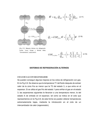 SISTEMAS DE REFRIGERACIÓN ALTERNOS
CICLO DE GAS CON REGENERADOR
Se pueden conseguir algunas mejoras en los ciclos de refrigeración con gas.
En la Fig 2.8. Se observa que la temperatura T1 del fluido después de extraer
calor de la zona fría es menor que la T3 del estado 3, a que entra en el
expansor. Si se utiliza el gas frío del estado 1 para enfriar el gas en el estado
3, las expansiones siguientes le llevarían a una temperatura menor, la del
estado A de entrada en el expansor, tal como se indica en el ciclo que
representamos en la Fig 2.8; de esta forma se pueden obtener temperaturas
extremadamente bajas, mediante la introducción en el ciclo de un
intercambiador de calor (regenerador).
gen
S
genrev Q
T
T
QW &&&
⎟⎟
⎠
⎞
⎜⎜
⎝
⎛
−== 0
1η
W
TT
T
WCOPQ
L
L
revRL
&&&
⎟⎟
⎠
⎞
⎜⎜
⎝
⎛
−
==
0
,
⎟⎟
⎠
⎞
⎜⎜
⎝
⎛
−⎟⎟
⎠
⎞
⎜⎜
⎝
⎛
−==
L
L
Sgen
L
absorrev
TT
T
T
T
Q
Q
COP
0
0
, 1
&
&
(2.17)
(2.18)
(2.19)
(Fig 2.7): Maquina térmica de refrigeración.
Fuente: Yunus Cengel y Michael Boles,
“Termodinámica”, cuarta edición.
 