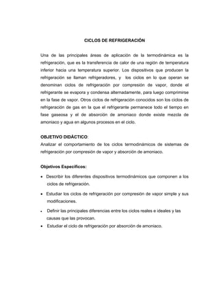 CICLOS DE REFRIGERACIÓN
Una de las principales áreas de aplicación de la termodinámica es la
refrigeración, que es la transferencia de calor de una región de temperatura
inferior hacia una temperatura superior. Los dispositivos que producen la
refrigeración se llaman refrigeradores, y los ciclos en lo que operan se
denominan ciclos de refrigeración por compresión de vapor, donde el
refrigerante se evapora y condensa alternadamente, para luego comprimirse
en la fase de vapor. Otros ciclos de refrigeración conocidos son los ciclos de
refrigeración de gas en la que el refrigerante permanece todo el tiempo en
fase gaseosa y el de absorción de amoniaco donde existe mezcla de
amoniaco y agua en algunos procesos en el ciclo.
OBJETIVO DIDÁCTICO:
Analizar el comportamiento de los ciclos termodinámicos de sistemas de
refrigeración por compresión de vapor y absorción de amoniaco.
Objetivos Específicos:
• Describir los diferentes dispositivos termodinámicos que componen a los
ciclos de refrigeración.
• Estudiar los ciclos de refrigeración por compresión de vapor simple y sus
modificaciones.
•• Definir las principales diferencias entre los ciclos reales e ideales y las
causas que las provocan.
• Estudiar el ciclo de refrigeración por absorción de amoniaco.
 