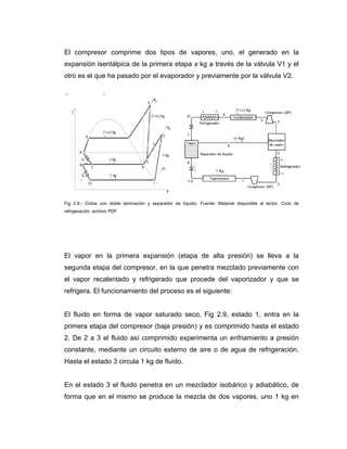 El compresor comprime dos tipos de vapores, uno, el generado en la
expansión isentálpica de la primera etapa x kg a través de la válvula V1 y el
otro es el que ha pasado por el evaporador y previamente por la válvula V2.
Fig 2.9.- Ciclos con doble laminación y separador de líquido. Fuente: Material disponible al lector, Ciclo de
refrigeración, archivo PDF
El vapor en la primera expansión (etapa de alta presión) se lleva a la
segunda etapa del compresor, en la que penetra mezclado previamente con
el vapor recalentado y refrigerado que procede del vaporizador y que se
refrigera. El funcionamiento del proceso es el siguiente:
El fluido en forma de vapor saturado seco, Fig 2.9, estado 1, entra en la
primera etapa del compresor (baja presión) y es comprimido hasta el estado
2. De 2 a 3 el fluido así comprimido experimenta un enfriamiento a presión
constante, mediante un circuito externo de aire o de agua de refrigeración.
Hasta el estado 3 circula 1 kg de fluido.
En el estado 3 el fluido penetra en un mezclador isobárico y adiabático, de
forma que en el mismo se produce la mezcla de dos vapores, uno 1 kg en
 