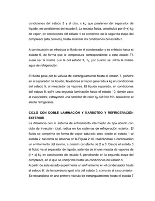 condiciones del estado 3 y el otro, x kg que provienen del separador de
líquido, en condiciones del estado 9. La mezcla fluida, constituida por (l+x) kg
de vapor, en condiciones del estado 4 se comprime en la segunda etapa del
compresor (alta presión), hasta alcanzar las condiciones del estado 5.
A continuación se introduce el fluido en el condensador y es enfriado hasta el
estado 6, de forma que la temperatura correspondiente a este estado T6
suele ser la misma que la del estado 3, T3, por cuanto se utiliza la misma
agua de refrigeración.
El fluido pasa por la válvula de estrangulamiento hasta el estado 7, penetra
en el separador de líquido, llevándose el vapor generado x kg en condiciones
del estado 9, al mezclador de vapores. El líquido separado, en condiciones
del estado 8, sufre una segunda laminación hasta el estado 10, donde pasa
al evaporador, extrayendo una cantidad de calor q2 del foco frío, realizando el
efecto refrigerante.
CICLO CON DOBLE LAMINACIÓN Y BARBOTEO Y REFRIGERACIÓN
EXTERIOR
La diferencia con el sistema de enfriamiento intermedio de tipo abierto con
ciclo de inyección total, radica en los sistemas de refrigeración exterior. El
fluido se comprime en forma de vapor saturado seco desde el estado 1 al
estado 2, tal como se observa en la Figura 2.10, realizándose a continuación
un enfriamiento del mismo, a presión constante de 2 a 3. Desde el estado 3
el fluido va al separador de líquido, saliendo de él una mezcla de vapores de
(l + x) kg en condiciones del estado 4, penetrando en la segunda etapa del
compresor, en la que se comprime hasta las condiciones del estado 5.
A partir de este estado experimenta un enfriamiento en el condensador hasta
el estado 6’, de temperatura igual a la del estado 3, como en el caso anterior.
Se expansiona en una primera válvula de estrangulamiento hasta el estado 7
 