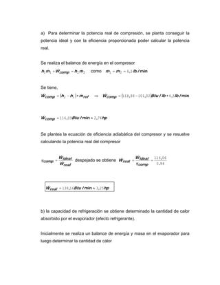 a) Para determinar la potencia real de compresión, se planta conseguir la
potencia ideal y con la eficiencia proporcionada poder calcular la potencia
real.
Se realiza el balance de energía en el compresor
2211 mhWmh comp &&& =+ como min/, lbmm 5621 == &&
Se tiene,
( ) ( ) min/,/,, lblbBtuWmhhW comprefcomp 56021018811812 ∗−=⇒∗−= &&&
hpBtuWcomp 74209116 ,min/, ≈=&
Se plantea la ecuación de eficiencia adiabática del compresor y se resuelve
calculando la potencia real del compresor
real
ideal
comp
W
W
&
&
=η despejado se obtiene
840
06116
,
,
==
comp
ideal
real
W
W
η
&
&
hpBtuWreal 25316138 ,min/, ≈=&
b) la capacidad de refrigeración se obtiene determinado la cantidad de calor
absorbido por el evaporador (efecto refrigerante).
Inicialmente se realiza un balance de energía y masa en el evaporador para
luego determinar la cantidad de calor
 