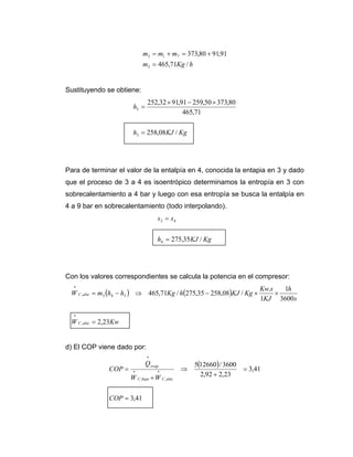 hKgm
mmm
/71,465
91,9180,373
3
713
=
+=+=
Sustituyendo se obtiene:
KgKJh
h
/08,258
71,465
80,37350,25991,9132,252
3
3
=
×−×
=
Para de terminar el valor de la entalpía en 4, conocida la entapia en 3 y dado
que el proceso de 3 a 4 es isoentrópico determinamos la entropía en 3 con
sobrecalentamiento a 4 bar y luego con esa entropía se busca la entalpía en
4 a 9 bar en sobrecalentamiento (todo interpolando).
KgKJh
ss
/35,2754
43
=
=
Con los valores correspondientes se calcula la potencia en el compresor:
( ) ( )
KwW
s
h
KJ
sKw
KgKJhKghhmW
altaC
altaC
23,2
3600
1
1
.
/08,25835,275/71,465
,
*
343,
*
=
××−⇒−=
d) El COP viene dado por:
( )
41,3
41,3
23,292,2
3600/126605
,
*
,
*
*
=
=
+
⇒
+
=
COP
WW
Q
COP
altaCbajaC
evap
 