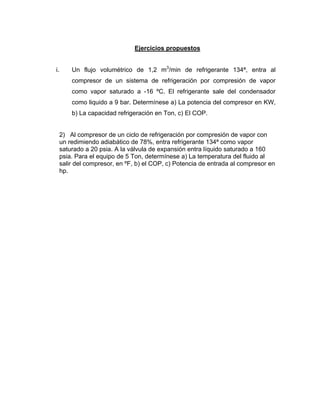Ejercicios propuestos
i. Un flujo volumétrico de 1,2 m3
/min de refrigerante 134ª, entra al
compresor de un sistema de refrigeración por compresión de vapor
como vapor saturado a -16 ºC. El refrigerante sale del condensador
como liquido a 9 bar. Determínese a) La potencia del compresor en KW,
b) La capacidad refrigeración en Ton, c) El COP.
2) Al compresor de un ciclo de refrigeración por compresión de vapor con
un redimiendo adiabático de 78%, entra refrigerante 134ª como vapor
saturado a 20 psia. A la válvula de expansión entra líquido saturado a 160
psia. Para el equipo de 5 Ton, determínese a) La temperatura del fluido al
salir del compresor, en ºF, b) el COP, c) Potencia de entrada al compresor en
hp.
 
