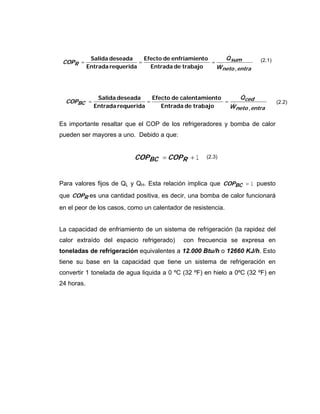 Es importante resaltar que el COP de los refrigeradores y bomba de calor
pueden ser mayores a uno. Debido a que:
1+= RBC COPCOP
Para valores fijos de QL y QH. Esta relación implica que 1fBCCOP puesto
que RCOP es una cantidad positiva, es decir, una bomba de calor funcionará
en el peor de los casos, como un calentador de resistencia.
La capacidad de enfriamiento de un sistema de refrigeración (la rapidez del
calor extraído del espacio refrigerado) con frecuencia se expresa en
toneladas de refrigeración equivalentes a 12.000 Btu/h o 12660 KJ/h. Esto
tiene su base en la capacidad que tiene un sistema de refrigeración en
convertir 1 tonelada de agua liquida a 0 ºC (32 ºF) en hielo a 0ºC (32 ºF) en
24 horas.
entraneto
sum
R
W
Q
COP
,trabajodeEntrada
toenfriamiendeEfecto
requeridaEntrada
deseadaSalida
&
&
===
entraneto
ced
BC
W
Q
COP
,trabajodeEntrada
ntocalentamiedeEfecto
requeridaEntrada
deseadaSalida
&
&
===
(2.1)
(2.2)
(2.3)
 
