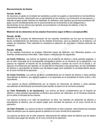 10
Reconocimiento de Gastos
Párrafo 94 MC.
Se reconoce un gasto en el estado de resultados cuando ha surgido un decremento en los beneficios
económicos futuros, relacionado con un decremento en los activos o un incremento en los pasivos, y
además el gasto puede medirse con fiabilidad. En definitiva, esto significa que tal reconocimiento del
gasto ocurre simultáneamente con el reconocimiento de incrementos en las obligaciones o
decrementos en los activos (por ejemplo, la acumulación o el devengo de salarios, o bien la
depreciación del equipo).
Medición de los elementos de los estados financieros según el Marco conceptual (MC)
Párrafo 99 MC.
Medición es el proceso de determinación de los importes monetarios por los que se reconocen y
llevan contablemente los elementos de los estados financieros, para su inclusión en el balance y el
estado de resultados. Para realizarla es necesaria la selección de una base o método particular de
medición.
.
Párrafo 100 MC.
En los estados financieros se emplean diferentes bases de medición, con diferentes grados y en
distintas combinaciones entre ellas. Tales bases o métodos son los siguientes:
(a) Costo Histórico. Los activos se registran por el importe de efectivo y otras partidas pagadas, o
por el valor razonable de la contrapartida entregada a cambio en el momento de la adquisición. Los
pasivos se registran al importe de los productos recibidos a cambio de incurrir en la deuda o, en
algunas circunstancias (por ejemplo, en el caso de los impuestos a las ganancias), por las cantidades
de efectivo y equivalentes al efectivo que se espera pagar para satisfacer la correspondiente deuda,
en el curso normal de la operación.
(b) Costo Corriente. Los activos se llevan contablemente por el importe de efectivo y otras partidas
equivalentes al efectivo, que debería pagarse si se adquiriese en la actualidad el mismo activo u otro
equivalente.
Los pasivos se llevan contablemente por el importe sin descontar de efectivo u otras partidas
equivalentes al efectivo que se precisaría para liquidar el pasivo en el momento presente.
(c) Valor Realizable (o de liquidación). Los activos se llevan contablemente por el importe de
efectivo y otras partidas equivalentes al efectivo que podrían ser obtenidos, en el momento presente,
por la venta no forzada de los mismos.
Los pasivos se llevan a su valor de liquidación; es decir, los importes sin descontar de efectivo o
equivalentes al efectivo, que se espera pagar para cancelar los pasivos, en el curso normal de la
operación.
(d) Valor Presente. Los activos se llevan contablemente al valor presente, descontando las entradas
netas de efectivo que se espera genere la partida en el curso normal de la operación.
Los pasivos se llevan por el valor presente, descontando las salidas netas de efectivo que se espera
necesitar para pagar las deudas, en el curso normal de la operación.
 