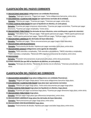 3
CLASIFICACIÓN DEL PASIVO CORRIENTE
1) OBLIGACIONES BANCARIAS (obligaciones con entidades financieras).
Ejemplos: *Sobregiro bancario, *Pagaré por pagar, *otras obligaciones bancarias, entre otros.
2) DOCUMENTOS Y CUENTAS POR PAGAR (por operaciones normales de la entidad).
Ejemplos: *Efectos por pagar, *Cuentas por pagar, *Intereses por pagar, entre otros.
3) OTRAS CUENTAS POR PAGAR (las que se liquidarán en efectivo, en corto plazo).
Ejemplos: *Cuentas por pagar empresas relacionadas, *Cuentas por pagar accionistas, *Cuentas por pagar
directores, *Cuentas por pagar empleados, *entre otros.
4) OBLIGACIONES TRIBUTARIAS (las derivadas de leyes tributarias, como contribuyente o agente de retención).
Ejemplos: *IVA débito fiscal, *IVA por pagar, *SSO aporte patronal por pagar, *INCES aporte patronal por
pagar, *FAOV aporte patronal por pagar, *Aporte RPE por pagar, *ISLR por pagar, entre otros.
5) OBLIGACIONES LABORALES (las derivadas de leyes laborales).
Ejemplos: *Sueldos por pagar, *Otras remuneraciones por pagar (según leyes laborales).
6) OBLIGACIONES CON RELACIONADAS
Ejemplos: *Instrumento de deudas: hipoteca por pagar asociadas corto plazo, entre otros
7) OBLIGACIONES LEGALES (obligaciones como agente de retención).
Ejemplos: *IVSS retenidos a empleados, *IVA retenido a proveedores, *INCES retenidos a empleados,
*FAOV retenidos a empleados, *Retención RPE (régimen prestacional de empleo), entre otros
8) PROVISIONES
Ejemplos: *Provisión remuneraciones al personal corto plazo, entre otras provisiones.
9) OTROS PASIVOS (los que NO se liquidarán en efectivo, en corto plazo).
Ejemplos: *Anticipos de clientes, *Reclamos de clientes (no en efectivo), *Intereses precobrados, entre
otros.
CLASIFICACIÓN DEL PASIVO NO CORRIENTE
1) OBLIGACIONES BANCARIAS largo plazo (obligaciones con entidades financieras).
Ejemplos: *Pagaré por pagar (largo plazo) *entre otras obligaciones bancarias largo plazo.
2) DOCUMENTOS Y CUENTAS POR PAGAR largo plazo (por operaciones normales).
Ejemplos: *Efectos por pagar largo plazo, *entre otros documentos por pagar largo plazo.
3) OTRAS CUENTAS POR PAGAR largo plazo (se liquidarán en efectivo, largo plazo).
Ejemplos: *Cuentas por pagar accionistas largo plazo, *Cuentas por pagar directores largo plazo, entre otros.
4) OBLIGACIONES TRIBUTARIAS largo plazo.
Ejemplos: ISLR por pagar largo plazo (por diferencias temporales), entre otros.
5) OBLIGACIONES LABORALES largo plazo (las derivadas de leyes laborales).
Ejemplos: *Remuneraciones por pagar largo plazo, entre otros
6) OBLIGACIONES CON RELACIONADAS largo plazo.
Ejemplos: *Instrumentos de deudas: Hipoteca por pagar asociadas largo plazo, entre otros.
 