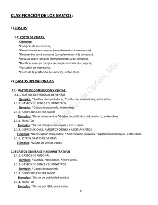 6
CLASIFICACIÓN DE LOS GASTOS:
1) COSTOS
1.1) COSTO DE VENTAS.
Ejemplos:
*Compras de mercancías,
*Devoluciones en compras (complementaria de compras).
*Descuentos sobre compras (complementaria de compras).
*Rebajas sobre compras (complementaria de compras).
*Bonificaciones en compras (complementaria de compras).
*Variación de inventarios.
*Costo de la prestación de servicios, entre otros.
2) GASTOS OPERACIONALES
2.1) GASTOS DE DISTRIBUCIÓN Y VENTAS,
2.1.1. GASTOS DE PERSONAL DE VENTAS
Ejemplos: *Sueldos de vendedores, *Uniformes vendedores, entre otros.
2.1.2. GASTOS DE BIENES Y SUMINISTROS
Ejemplos: *Gastos de papelería, entre otros.
2.1.3. SERVICIOS CONTRATADOS
Ejemplos: *Fletes sobre ventas *Gastos de publicidad del producto, entre otros.
2.1.4. TRIBUTOS
Ejemplos: *Gastos tributos municipales, entre otros.
2.1.5. DEPRECIACIONES, AMORTIZACIONES Y AGOTAMIENTOS
Ejemplos: *Depreciación maquinaria, *Amortización plusvalía, *Agotamiento bosques, entre otros.
2.1.6. OTROS GASTOS DE VENTAS
Ejemplos: *Gastos de ventas varios.
2.2) GASTOS GENERALES Y ADMINISTRATIVOS
2.1.1. GASTOS DE PERSONAL
Ejemplos: *Sueldos, *Uniformes, *entre otros.
2.1.2. GASTOS DE BIENES Y SUMINISTROS
Ejemplos: *Gastos de papelería
2.1.3. SERVICIOS CONTRATADOS
Ejemplos: *Gastos de publicidad entidad
2.1.4. TRIBUTOS
Ejemplos: *Gastos por ISLR, entre otros.
 