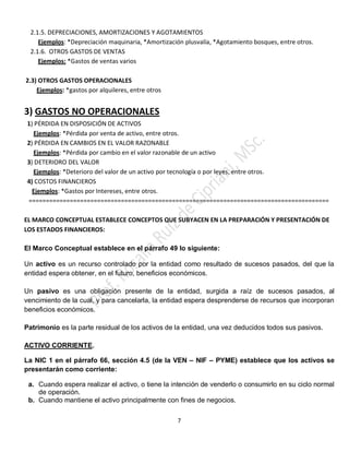 7
2.1.5. DEPRECIACIONES, AMORTIZACIONES Y AGOTAMIENTOS
Ejemplos: *Depreciación maquinaria, *Amortización plusvalía, *Agotamiento bosques, entre otros.
2.1.6. OTROS GASTOS DE VENTAS
Ejemplos: *Gastos de ventas varios
2.3) OTROS GASTOS OPERACIONALES
Ejemplos: *gastos por alquileres, entre otros
3) GASTOS NO OPERACIONALES
1) PÉRDIDA EN DISPOSICIÓN DE ACTIVOS
Ejemplos: *Pérdida por venta de activo, entre otros.
2) PÉRDIDA EN CAMBIOS EN EL VALOR RAZONABLE
Ejemplos: *Pérdida por cambio en el valor razonable de un activo
3) DETERIORO DEL VALOR
Ejemplos: *Deterioro del valor de un activo por tecnología o por leyes, entre otros.
4) COSTOS FINANCIEROS
Ejemplos: *Gastos por Intereses, entre otros.
========================================================================================
EL MARCO CONCEPTUAL ESTABLECE CONCEPTOS QUE SUBYACEN EN LA PREPARACIÓN Y PRESENTACIÓN DE
LOS ESTADOS FINANCIEROS:
El Marco Conceptual establece en el párrafo 49 lo siguiente:
Un activo es un recurso controlado por la entidad como resultado de sucesos pasados, del que la
entidad espera obtener, en el futuro, beneficios económicos.
Un pasivo es una obligación presente de la entidad, surgida a raíz de sucesos pasados, al
vencimiento de la cual, y para cancelarla, la entidad espera desprenderse de recursos que incorporan
beneficios económicos.
Patrimonio es la parte residual de los activos de la entidad, una vez deducidos todos sus pasivos.
ACTIVO CORRIENTE.
La NIC 1 en el párrafo 66, sección 4.5 (de la VEN – NIF – PYME) establece que los activos se
presentarán como corriente:
a. Cuando espera realizar el activo, o tiene la intención de venderlo o consumirlo en su ciclo normal
de operación.
b. Cuando mantiene el activo principalmente con fines de negocios.
 