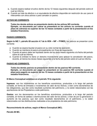 8
c. Cuando espera realizar el activo dentro de los 12 meses siguientes después del periodo sobre el
cual se informa.
d. Cuando se trate de efectivo o un equivalente de efectivo disponible sin restricción de uso para el
intercambio con otros activos o para cancelar un pasivo.
ACTIVO NO CORRIENTE.
Todos los demás activos se presentarán dentro de los activos NO corriente.
Ejemplo, un documento por cobrar se presentará en los activos no corriente cuando el
plazo de cobranza es superior de los 12 meses contados a partir de la presentación en los
estados financieros.
PASIVO CORRIENTE.
Según la NIC 1, párrafo 69 sección 4.7 de la VEN – NIF – PYMES, los pasivos se presentan como
corriente:
a. Cuando se espera liquidar el pasivo en su ciclo normal de operación.
b. Cuando se mantiene el pasivo principalmente con fines de negociación.
c. Cuando el pasivo debe ser liquidado dentro de los doce meses siguiente a la fecha del periodo
sobre el cual se informa.
d. Cuando la entidad no tiene un derecho incondicional para aplazar la cancelación del pasivo,
durante, al menos los doces meses siguientes a la fecha del periodo sobre el cual se informa.
PASIVO NO CORRIENTE.
Todos los demás pasivos se presentarán dentro de los pasivos NO corriente.
Ejemplo, un documento por pagar se presentará en los pasivos NO corriente cuando el
plazo para pagarlo es superior de los 12 meses contados a partir de la presentación en los
estados financieros.
El Marco Conceptual establece en el párrafo 70 lo siguiente:
Ingresos: son los incrementos en los beneficios económicos, producidos a lo largo del periodo
contable, en forma de entradas o incrementos de valor de los Activos, o bien como decrementos de
las obligaciones, que dan como resultado aumentos del patrimonio, y no están relacionados con las
aportaciones de los Propietarios a este patrimonio.
Gastos: son los decrementos en los beneficios económicos, producidos a lo largo del periodo
contable, en forma de salidas o disminuciones del valor de los activos, o bien de por la generación o
aumento de los pasivos, que dan como resultado decrementos en el patrimonio, y no están
relacionados con las distribuciones realizadas a los propietarios de este patrimonio.
Reconocimiento de activos, según el Marco Conceptual (MC).
Párrafo 89 MC.
 