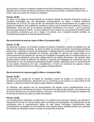 9
Se reconoce un activo en el balance (estado de situación financiera) cuando es probable que se
obtengan de los mismos beneficios económicos futuros para la entidad, y además el activo tiene un
costo o valor que puede ser medido con fiabilidad.
Párrafo 90 MC.
Un activo no es objeto de reconocimiento en el balance (estado de situación financiera) cuando se
considera Improbable que, del desembolso correspondiente, se vayan a obtener beneficios
económicos en el futuro. En lugar de ello, tal transacción lleva al reconocimiento de un gasto en el
estado de resultados. Este tratamiento contable no implica que la intención de la gerencia, al hacer el
desembolso, fuera otra que la de generar beneficios económicos en el futuro, o que la gerencia
estuviera equivocada al hacerlo. La única implicación de lo anterior es que el grado de certeza, sobre
los beneficios económicos que van a llegar a la entidad, tras el presente periodo contable, es
insuficiente para justificar el reconocimiento del activo.
Reconocimiento de pasivos según el Marco Conceptual (MC).
Párrafo 91 MC.
Se reconoce un pasivo, en el balance (estado de situación financiera), cuando es probable que, del
pago de esa obligación presente, se derive la salida de recursos que lleven incorporados beneficios
económicos, y además la cuantía del desembolso a realizar pueda ser evaluada con fiabilidad. En la
práctica, las obligaciones derivadas de contratos, que están sin ejecutar por ambas partes en la
misma proporción (por ejemplo las deudas por inventarios encargados pero no recibidos todavía), no
se reconocen generalmente como tales obligaciones en los estados financieros. No obstante, tales
deudas pueden cumplir la definición de pasivos y, supuesto que satisfagan las condiciones para ser
reconocidas en sus circunstancias particulares, pueden quedar cualificadas para su reconocimiento
en los estados financieros. En tales circunstancias, el hecho de reconocer los pasivos impone
también el reconocimiento de los activos o gastos correspondientes.
Reconocimiento de ingresos según el Marco conceptual (MC).
Párrafo 92 MC.
Se reconoce un ingreso en el estado de resultados cuando ha surgido un incremento en los
beneficios económicos futuros, relacionado con un incremento en los activos o un decremento en los
pasivos, y además el importe del ingreso puede medirse confiabilidad.
En definitiva, esto significa que tal reconocimiento del ingreso ocurre simultáneamente con el
reconocimiento de incrementos de activos o decrementos de pasivos (por ejemplo, el incremento neto
de activos derivado de una venta de bienes y servicios, o el decremento en los pasivos resultante de
la renuncia al derecho de cobro por parte del acreedor).
Párrafo 93 MC.
Los procedimientos adoptados normalmente en la práctica para reconocer ingresos, por ejemplo el
requerimiento de que los mismos deban estar acumulados (o devengados), son aplicaciones de las
condiciones para el reconocimiento fijadas en este Marco Conceptual. Generalmente, tales
procedimientos van dirigidos al reconocimiento como ingresos sólo a aquellas partidas que, pudiendo
ser medidas con fiabilidad, posean un grado de certidumbre suficiente.
 