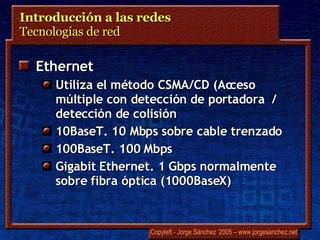 Introducción a las redes  Tecnologías de red  Ethernet Utiliza el método CSMA/CD (Acceso múltiple con detección de portadora  / detección de colisión 10BaseT. 10 Mbps sobre cable trenzado 100BaseT. 100 Mbps Gigabit Ethernet. 1 Gbps normalmente sobre fibra óptica (1000BaseX) 