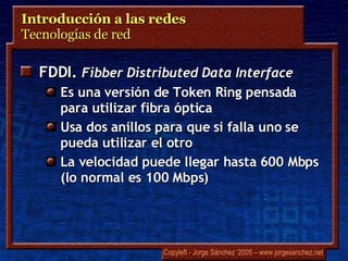 Introducción a las redes  Tecnologías de red  FDDI.  Fibber Distributed Data Interface Es una versión de  Token Ring  pensada para utilizar fibra óptica Usa dos anillos para que si falla uno se pueda utilizar el otro La velocidad puede llegar hasta 600 Mbps (lo normal es 100 Mbps) 