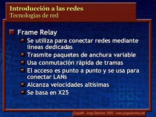 Introducción a las redes  Tecnologías de red  Frame Relay Se utiliza para conectar redes mediante líneas dedicadas Trasmite paquetes de anchura variable Usa conmutación rápida de tramas El acceso es punto a punto y se usa para conectar LANs Alcanza velocidades altísimas Se basa en X25 