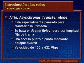 Introducción a las redes  Tecnologías de red  ATM.  Asynchronus Transfer Mode Está especialmente pensado para transferir multimedia Se basa en  Frame Relay , pero usa longitud fija de trama Usa acceso punto a punto mediante equipos  switch Velocidad de 155 a 622 Mbps 