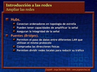 Introducción a las redes  Ampliar las redes  Hubs.   Conectan ordenadores en topología de estrella Pueden tener capacidades de amplificar la señal Aseguran la integridad de la señal Puentes   (Bridges ).  Permiten el paso de datos entre diferentes LAN que utilizan el mismo protocolo Comprueba las direcciones físicas Permiten dividir redes locales para reducir su tráfico 