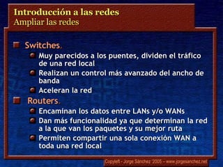 Introducción a las redes Ampliar las redes  Switches .   Muy parecidos a los puentes, dividen el tráfico de una red local Realizan un control más avanzado del ancho de banda Aceleran la red Routers .   Encaminan los datos entre LANs y/o WANs Dan más funcionalidad ya que determinan la red a la que van los paquetes y su mejor ruta Permiten compartir una sola conexión WAN a toda una red local 