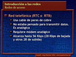 Introducción a las redes  Redes de acceso  Red telefónica (RTC o  RTB) Usa cable de pares de cobre No estaba pensado para transmitir datos. Es analógica Requiere módem analógico Alcanza hasta 56 Kbps (28 Kbps de bajada y otros 28 de subida) 