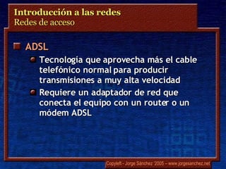 Introducción a las redes  Redes de acceso  ADSL Tecnología que aprovecha más el cable telefónico normal para producir transmisiones a muy alta velocidad Requiere un adaptador de red que conecta el equipo con un router o un módem ADSL 