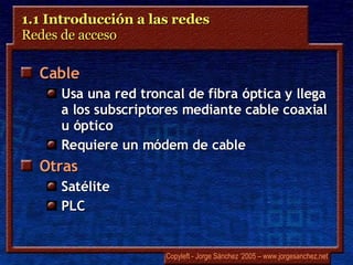 1.1 Introducción a las redes  Redes de acceso  Cable Usa una red troncal de fibra óptica y llega a los subscriptores mediante cable coaxial u óptico Requiere un módem de cable Otras Satélite PLC 