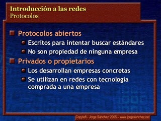 Introducción a las redes  Protocolos  Protocolos abiertos Escritos para intentar buscar estándares No son propiedad de ninguna empresa Privados o propietarios Los desarrollan empresas concretas Se utilizan en redes con tecnología comprada a una empresa 