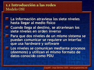 1.1 Introducción a las redes  Modelo OSI  La información atraviesa los siete niveles hasta llegar al medio físico Cuando llega al destino, se atraviesan los siete niveles en orden inverso Para que dos niveles de un mismo sistema se puedan comunicar se requiere un interfaz que usa hardware y software Los niveles se comunican mediante procesos ( daemons ) y utilizan el mismo formato de datos conocido como PDU 
