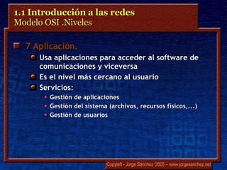 1.1 Introducción a las redes  Modelo OSI .Niveles 7 Aplicación .   Usa aplicaciones para acceder al software de comunicaciones y viceversa Es el nivel más cercano al usuario Servicios: Gestión de aplicaciones Gestión del sistema (archivos, recursos físicos,...) Gestión de usuarios 