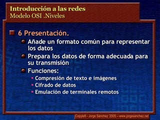 Introducción a las redes  Modelo OSI .Niveles 6 Presentación. Añade un formato común para representar los datos Prepara los datos de forma adecuada para su transmisión Funciones: Compresión de texto e imágenes Cifrado de datos Emulación de terminales remotos 