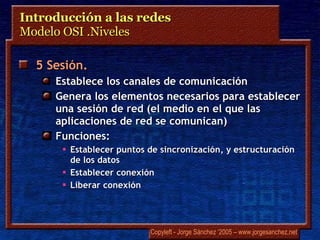 Introducción a las redes  Modelo OSI .Niveles 5 Sesión.  Establece  los canales de comunicación Genera los elementos necesarios para establecer una sesión de red (el medio en el que las aplicaciones de red se comunican) Funciones: Establecer puntos de sincronización, y estructuración de los datos Establecer conexión Liberar conexión 