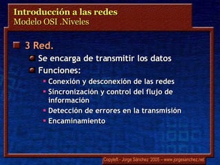 Introducción a las redes  Modelo OSI .Niveles 3 Red.   Se encarga de transmitir los datos Funciones: Conexión y desconexión de las redes Sincronización y control del flujo de información Detección de errores en la transmisión Encaminamiento 